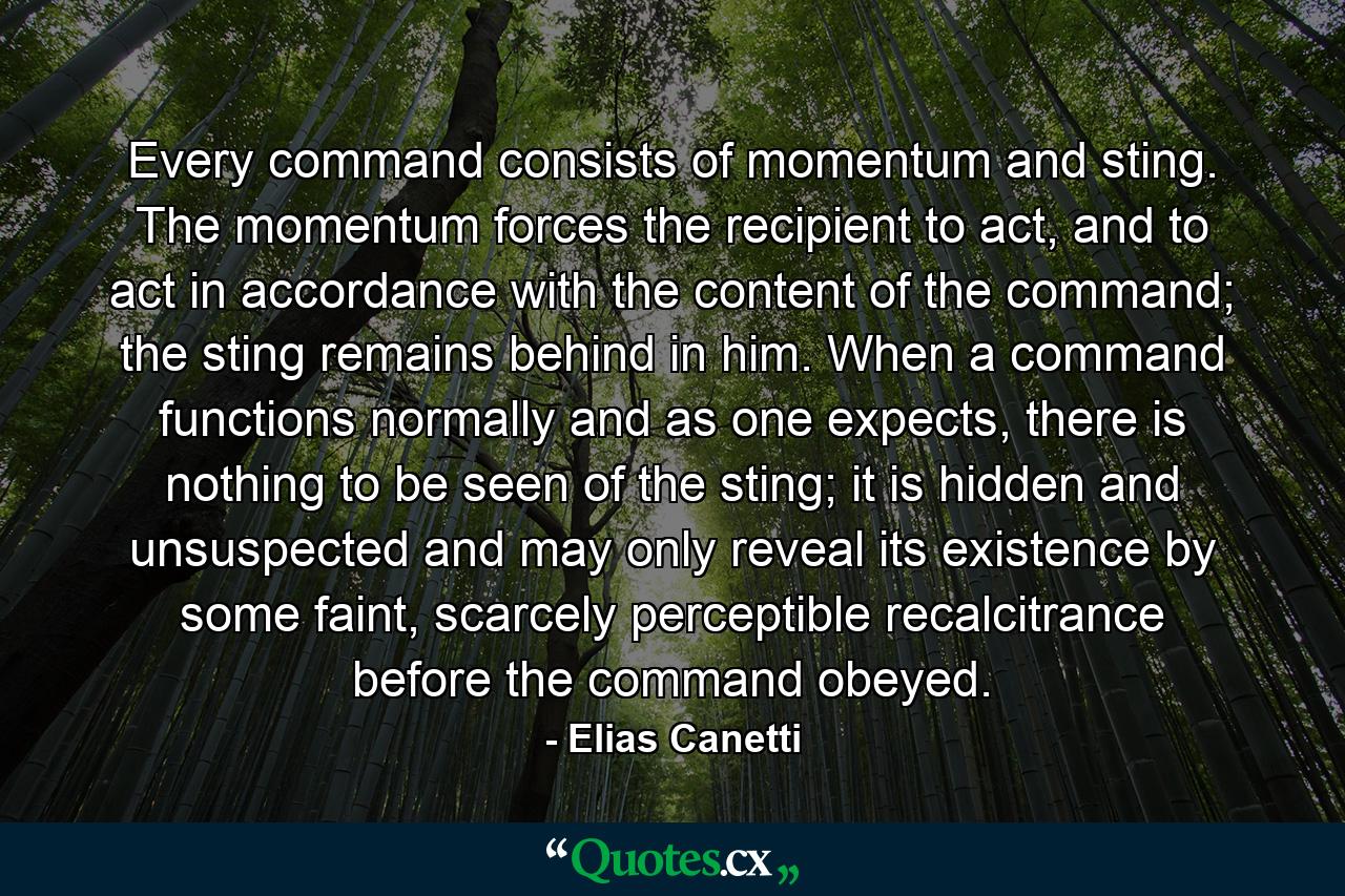 Every command consists of momentum and sting. The momentum forces the recipient to act, and to act in accordance with the content of the command; the sting remains behind in him. When a command functions normally and as one expects, there is nothing to be seen of the sting; it is hidden and unsuspected and may only reveal its existence by some faint, scarcely perceptible recalcitrance before the command obeyed. - Quote by Elias Canetti