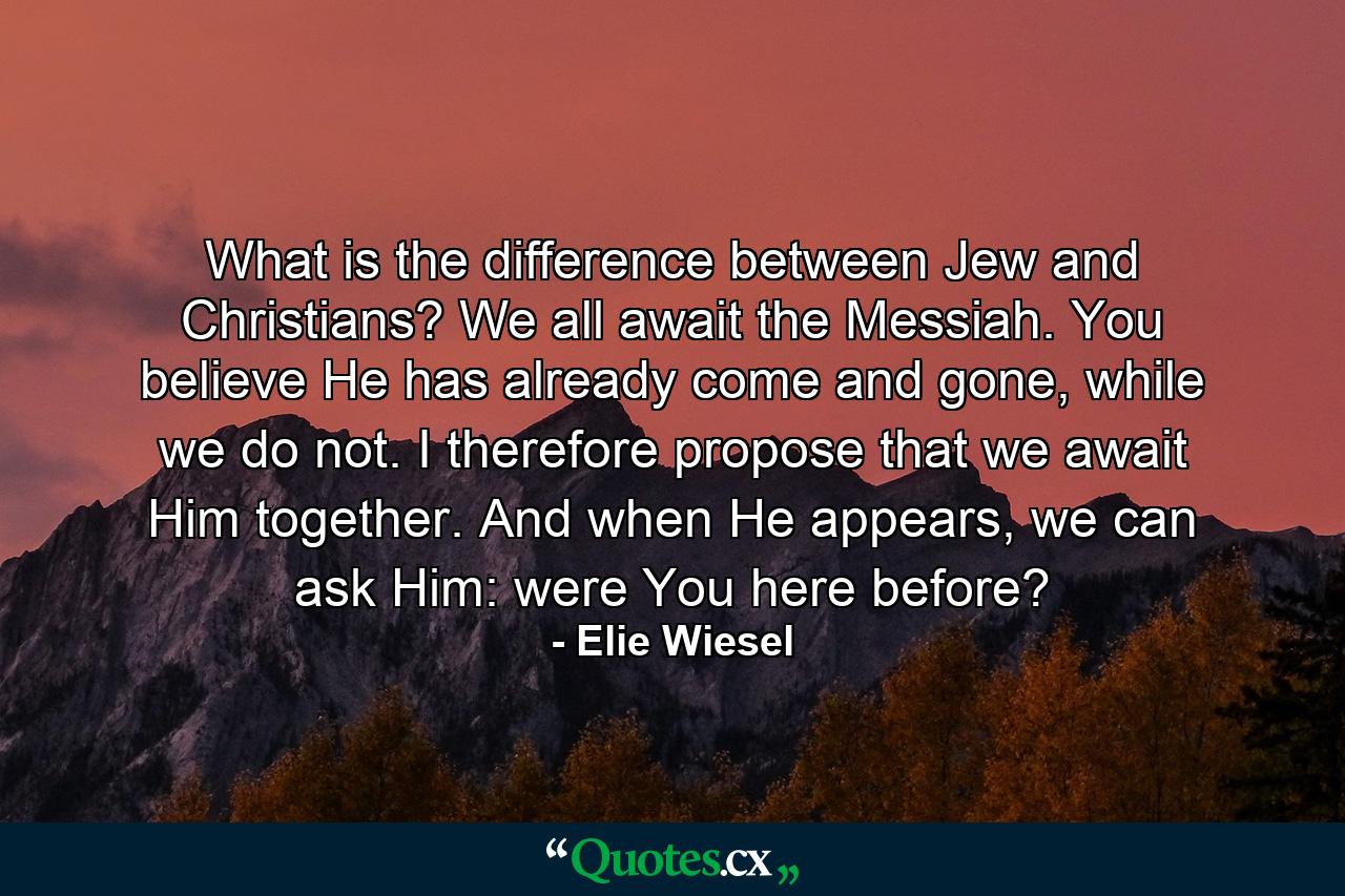 What is the difference between Jew and Christians? We all await the Messiah. You believe He has already come and gone, while we do not. I therefore propose that we await Him together. And when He appears, we can ask Him: were You here before? - Quote by Elie Wiesel