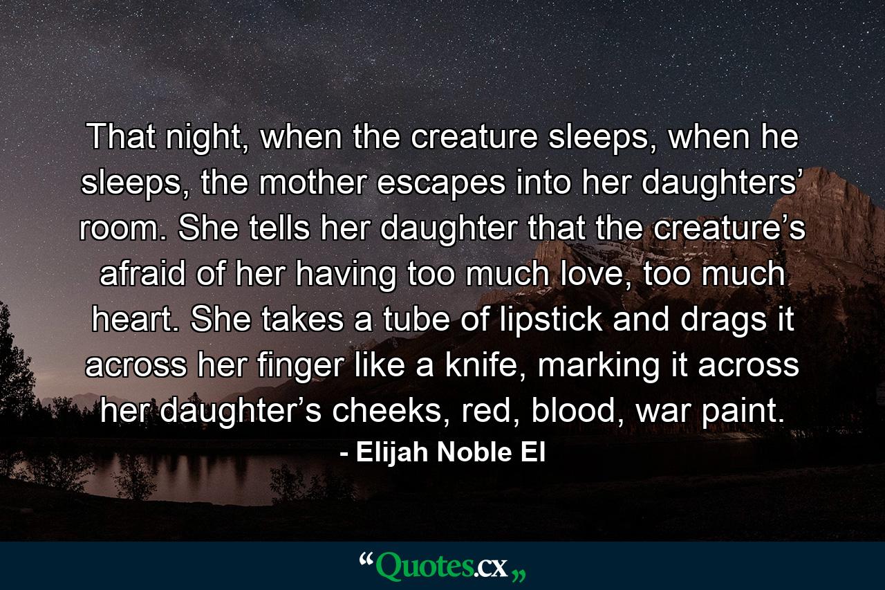 That night, when the creature sleeps, when he sleeps, the mother escapes into her daughters’ room. She tells her daughter that the creature’s afraid of her having too much love, too much heart. She takes a tube of lipstick and drags it across her finger like a knife, marking it across her daughter’s cheeks, red, blood, war paint. - Quote by Elijah Noble El