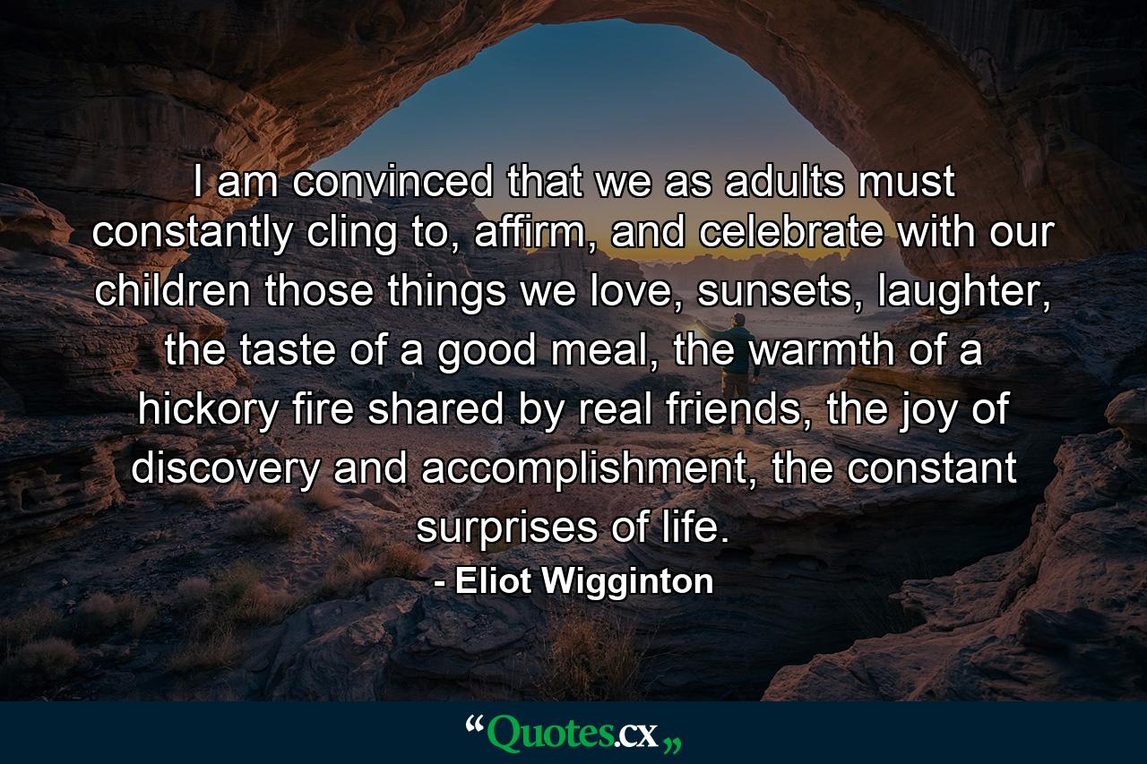 I am convinced that we as adults must constantly cling to, affirm, and celebrate with our children those things we love, sunsets, laughter, the taste of a good meal, the warmth of a hickory fire shared by real friends, the joy of discovery and accomplishment, the constant surprises of life. - Quote by Eliot Wigginton