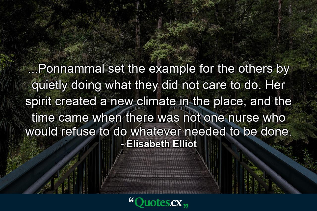 ...Ponnammal set the example for the others by quietly doing what they did not care to do. Her spirit created a new climate in the place, and the time came when there was not one nurse who would refuse to do whatever needed to be done. - Quote by Elisabeth Elliot