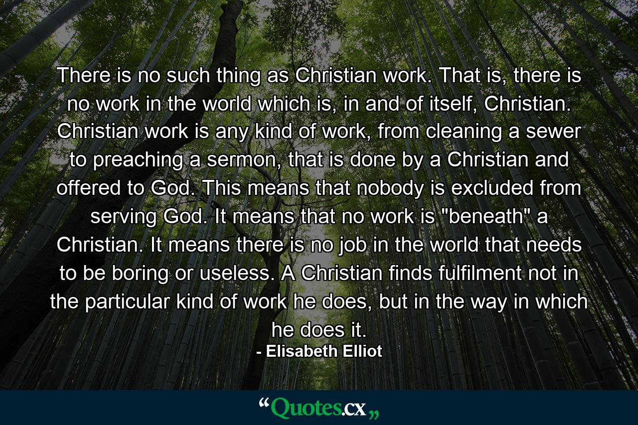 There is no such thing as Christian work. That is, there is no work in the world which is, in and of itself, Christian. Christian work is any kind of work, from cleaning a sewer to preaching a sermon, that is done by a Christian and offered to God. This means that nobody is excluded from serving God. It means that no work is 