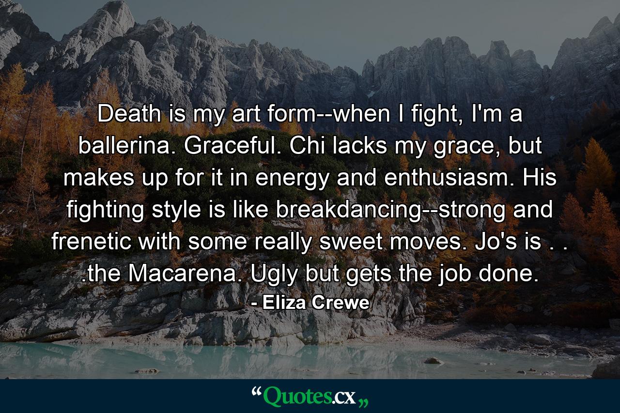 Death is my art form--when I fight, I'm a ballerina. Graceful. Chi lacks my grace, but makes up for it in energy and enthusiasm. His fighting style is like breakdancing--strong and frenetic with some really sweet moves. Jo's is . . .the Macarena. Ugly but gets the job done. - Quote by Eliza Crewe