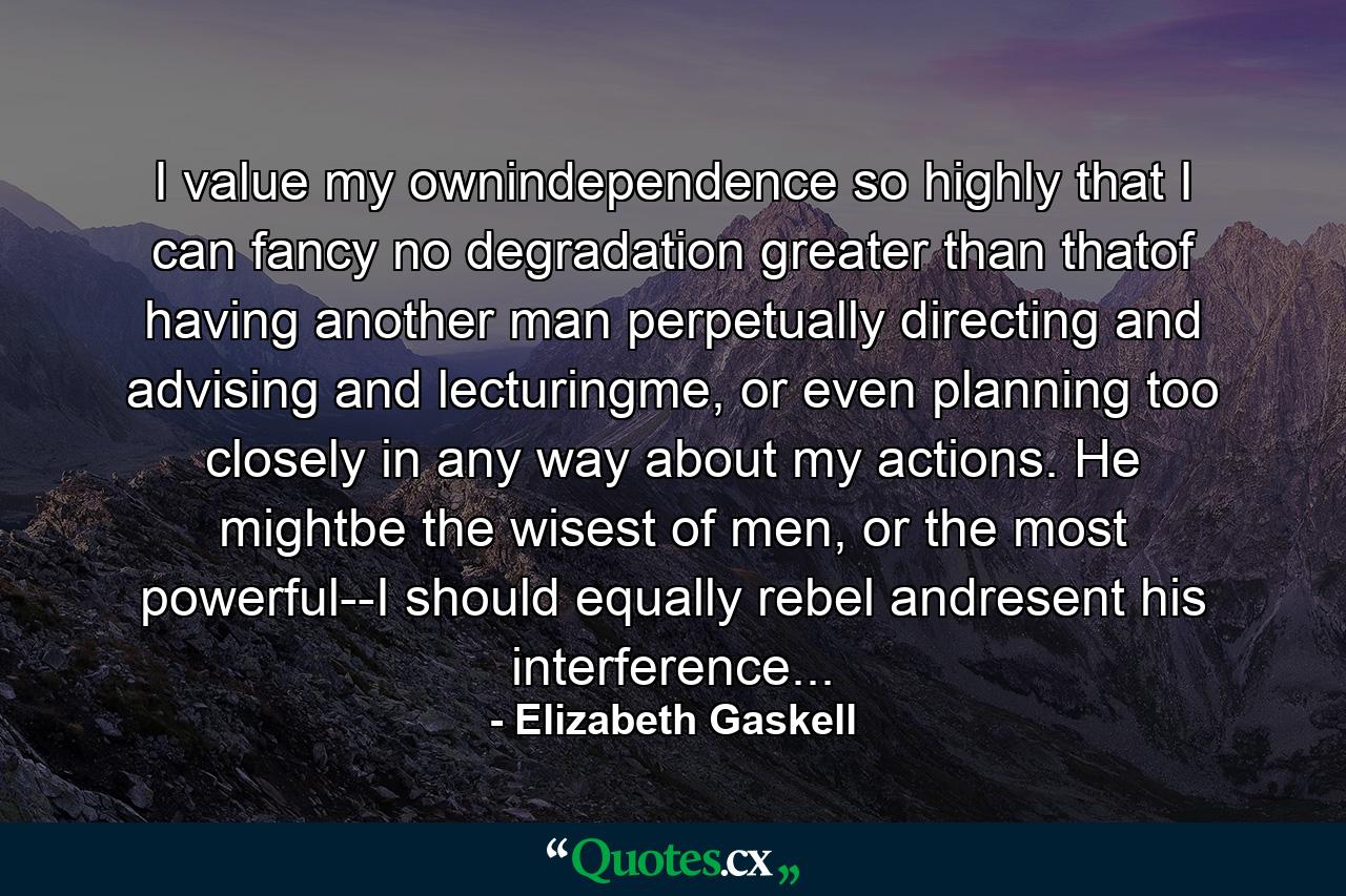 I value my ownindependence so highly that I can fancy no degradation greater than thatof having another man perpetually directing and advising and lecturingme, or even planning too closely in any way about my actions. He mightbe the wisest of men, or the most powerful--I should equally rebel andresent his interference... - Quote by Elizabeth Gaskell