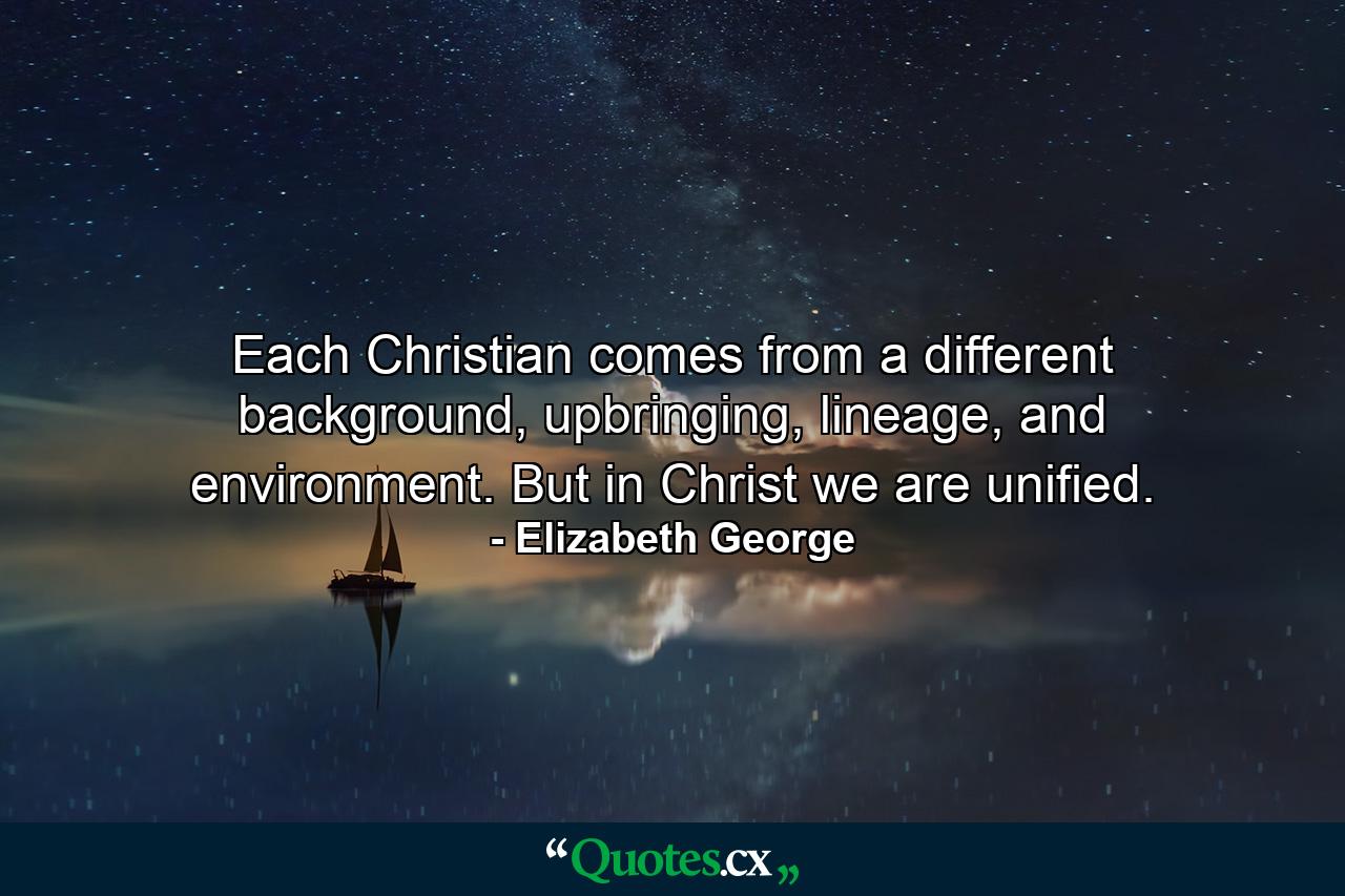 Each Christian comes from a different background, upbringing, lineage, and environment. But in Christ we are unified. - Quote by Elizabeth George