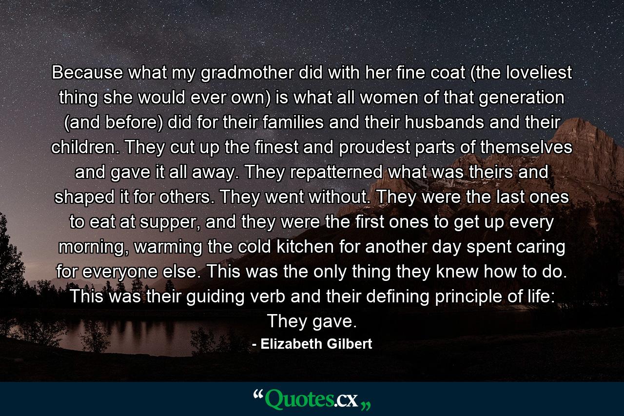 Because what my gradmother did with her fine coat (the loveliest thing she would ever own) is what all women of that generation (and before) did for their families and their husbands and their children. They cut up the finest and proudest parts of themselves and gave it all away. They repatterned what was theirs and shaped it for others. They went without. They were the last ones to eat at supper, and they were the first ones to get up every morning, warming the cold kitchen for another day spent caring for everyone else. This was the only thing they knew how to do. This was their guiding verb and their defining principle of life: They gave. - Quote by Elizabeth Gilbert