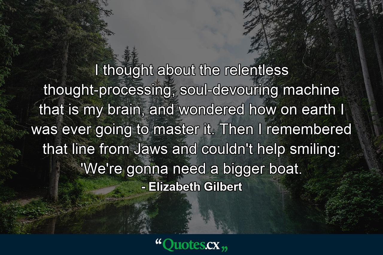 I thought about the relentless thought-processing, soul-devouring machine that is my brain, and wondered how on earth I was ever going to master it. Then I remembered that line from Jaws and couldn't help smiling: 'We're gonna need a bigger boat. - Quote by Elizabeth Gilbert