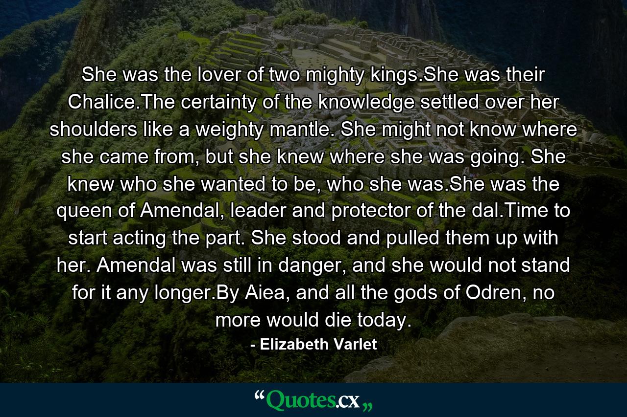 She was the lover of two mighty kings.She was their Chalice.The certainty of the knowledge settled over her shoulders like a weighty mantle. She might not know where she came from, but she knew where she was going. She knew who she wanted to be, who she was.She was the queen of Amendal, leader and protector of the dal.Time to start acting the part. She stood and pulled them up with her. Amendal was still in danger, and she would not stand for it any longer.By Aiea, and all the gods of Odren, no more would die today. - Quote by Elizabeth Varlet