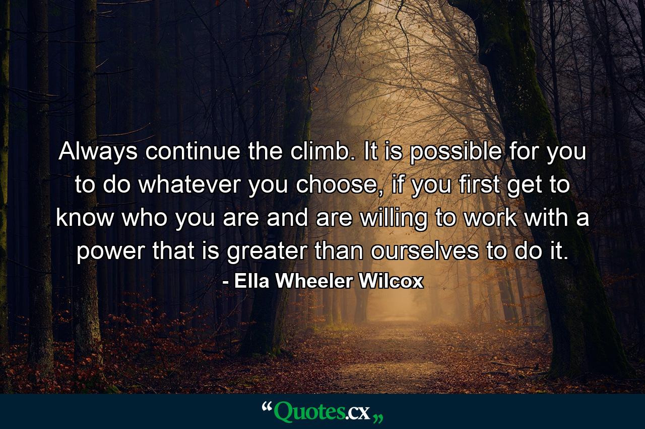 Always continue the climb. It is possible for you to do whatever you choose, if you first get to know who you are and are willing to work with a power that is greater than ourselves to do it. - Quote by Ella Wheeler Wilcox