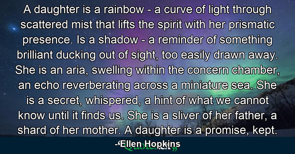 A daughter is a rainbow - a curve of light through scattered mist that lifts the spirit with her prismatic presence. Is a shadow - a reminder of something brilliant ducking out of sight, too easily drawn away. She is an aria, swelling within the concern chamber, an echo reverberating across a miniature sea. She is a secret, whispered, a hint of what we cannot know until it finds us. She is a sliver of her father, a shard of her mother. A daughter is a promise, kept. - Quote by Ellen Hopkins