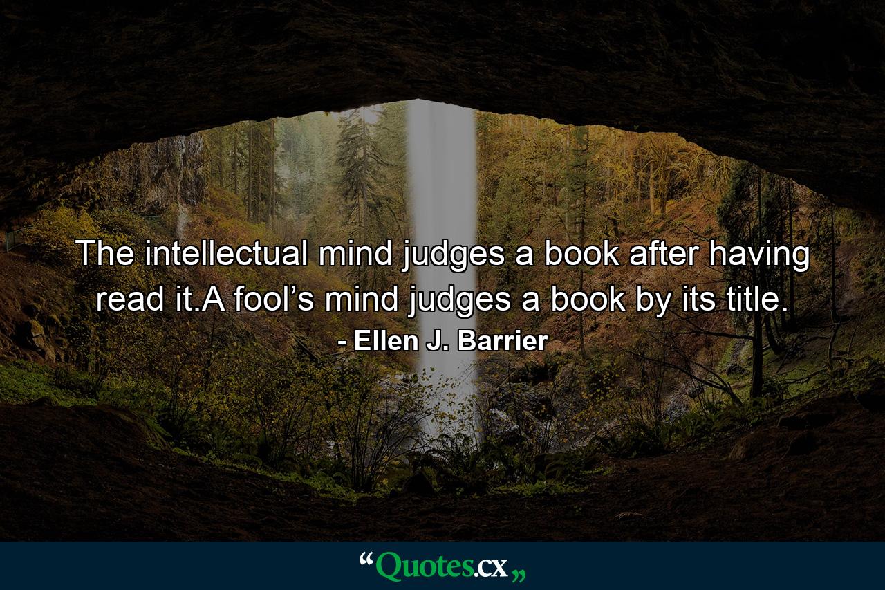 The intellectual mind judges a book after having read it.A fool’s mind judges a book by its title. - Quote by Ellen J. Barrier