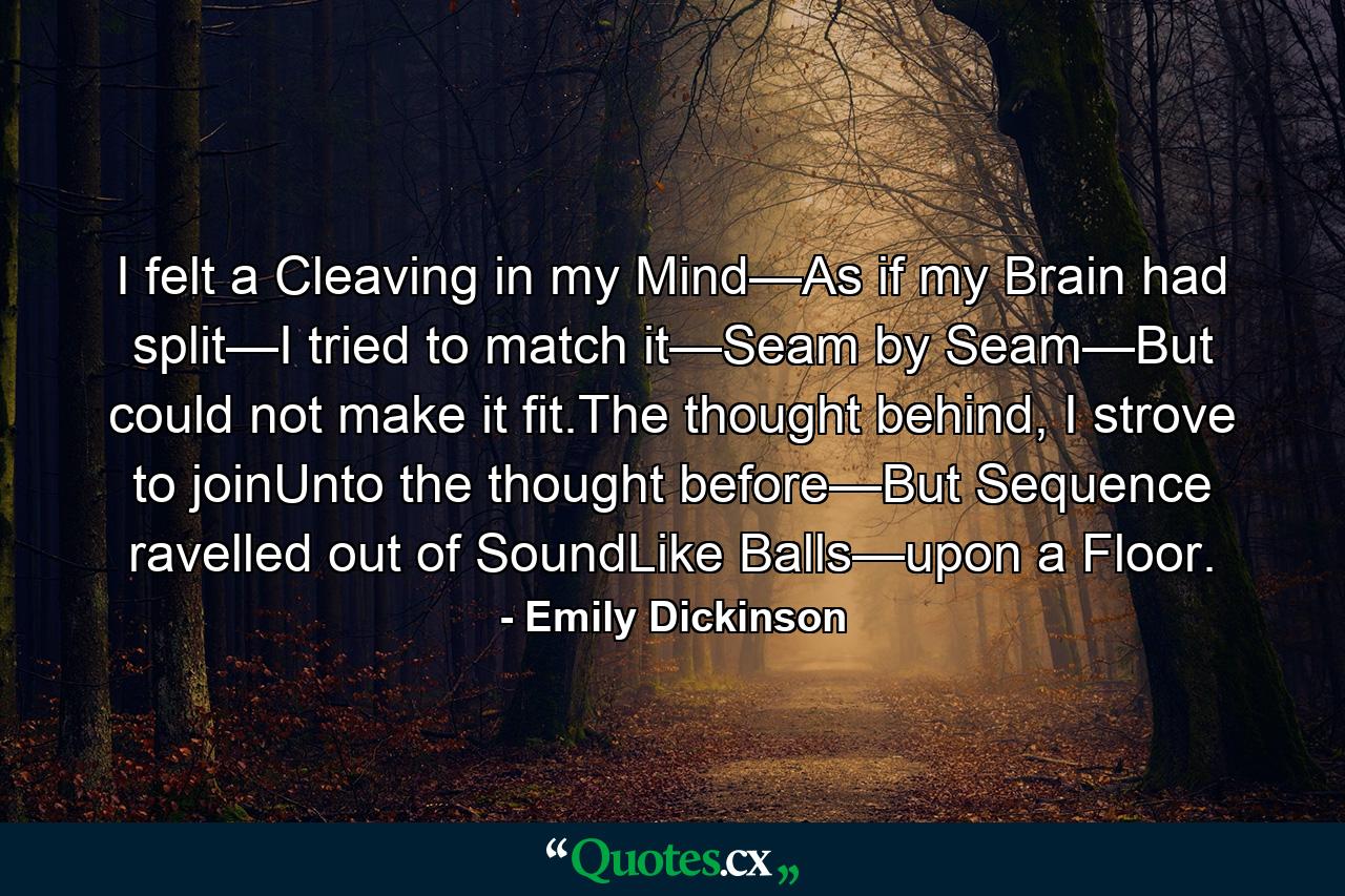 I felt a Cleaving in my Mind—As if my Brain had split—I tried to match it—Seam by Seam—But could not make it fit.The thought behind, I strove to joinUnto the thought before—But Sequence ravelled out of SoundLike Balls—upon a Floor. - Quote by Emily Dickinson