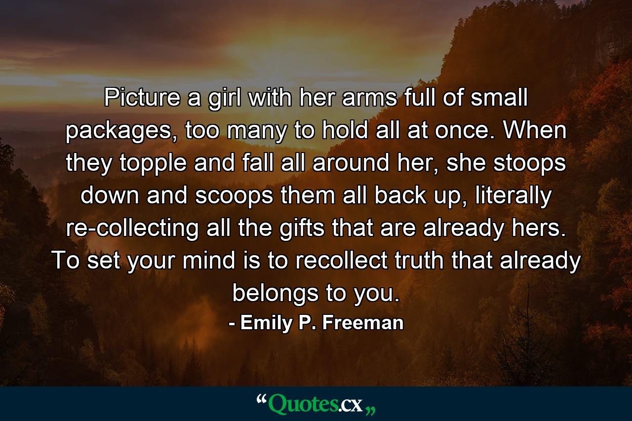 Picture a girl with her arms full of small packages, too many to hold all at once. When they topple and fall all around her, she stoops down and scoops them all back up, literally re-collecting all the gifts that are already hers. To set your mind is to recollect truth that already belongs to you. - Quote by Emily P. Freeman