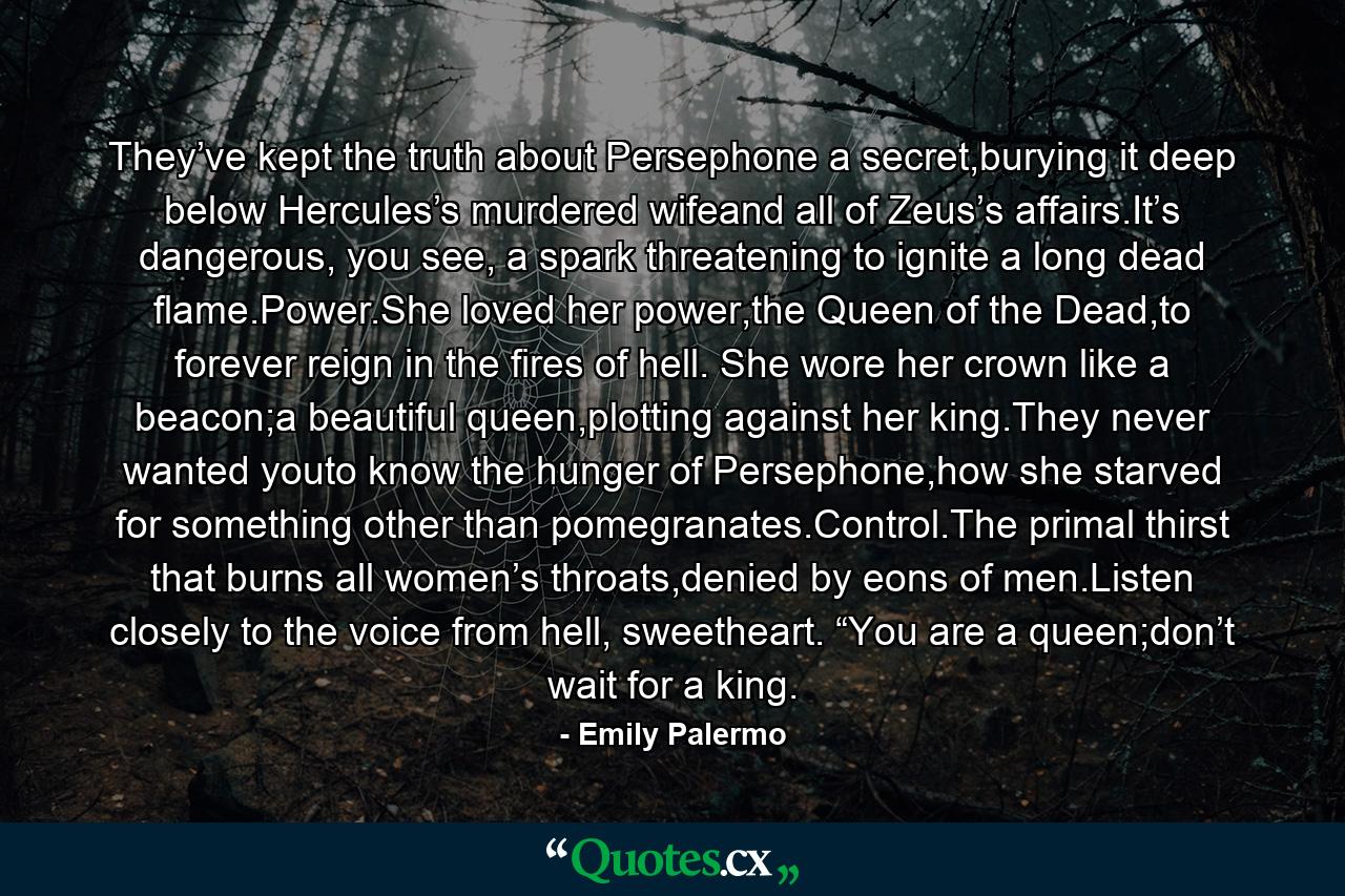 They’ve kept the truth about Persephone a secret,burying it deep below Hercules’s murdered wifeand all of Zeus’s affairs.It’s dangerous, you see, a spark threatening to ignite a long dead flame.Power.She loved her power,the Queen of the Dead,to forever reign in the fires of hell. She wore her crown like a beacon;a beautiful queen,plotting against her king.They never wanted youto know the hunger of Persephone,how she starved for something other than pomegranates.Control.The primal thirst that burns all women’s throats,denied by eons of men.Listen closely to the voice from hell, sweetheart. “You are a queen;don’t wait for a king. - Quote by Emily Palermo