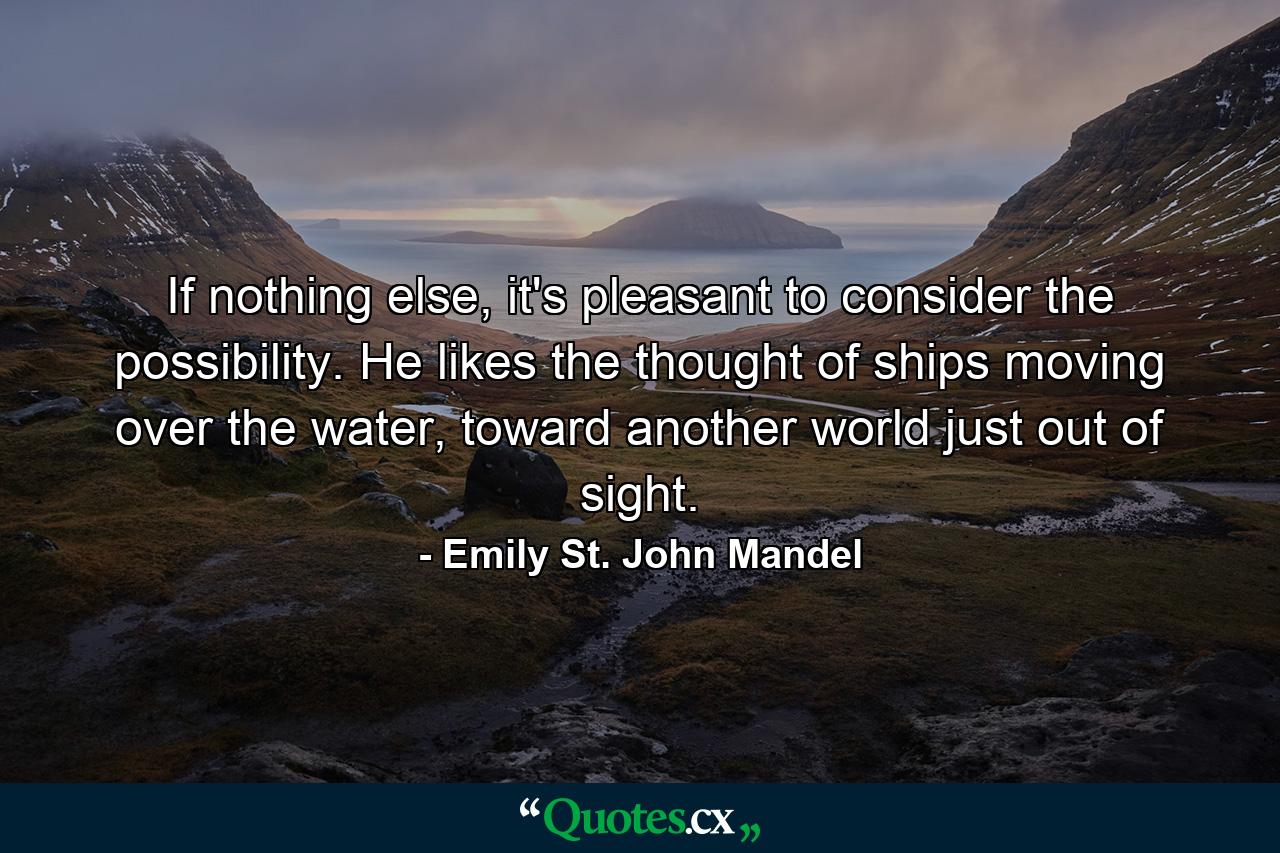 If nothing else, it's pleasant to consider the possibility. He likes the thought of ships moving over the water, toward another world just out of sight. - Quote by Emily St. John Mandel