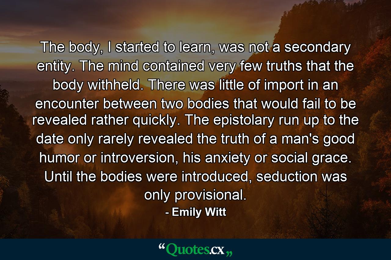 The body, I started to learn, was not a secondary entity. The mind contained very few truths that the body withheld. There was little of import in an encounter between two bodies that would fail to be revealed rather quickly. The epistolary run up to the date only rarely revealed the truth of a man's good humor or introversion, his anxiety or social grace. Until the bodies were introduced, seduction was only provisional. - Quote by Emily Witt