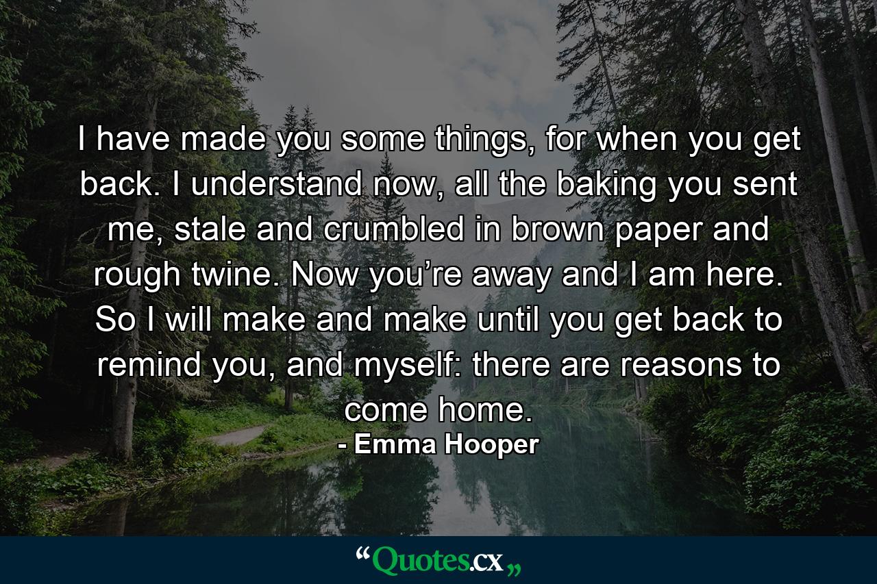 I have made you some things, for when you get back. I understand now, all the baking you sent me, stale and crumbled in brown paper and rough twine. Now you’re away and I am here. So I will make and make until you get back to remind you, and myself: there are reasons to come home. - Quote by Emma Hooper