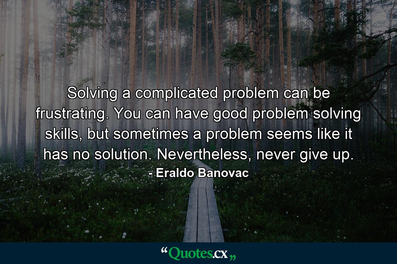 Solving a complicated problem can be frustrating. You can have good problem solving skills, but sometimes a problem seems like it has no solution. Nevertheless, never give up. - Quote by Eraldo Banovac