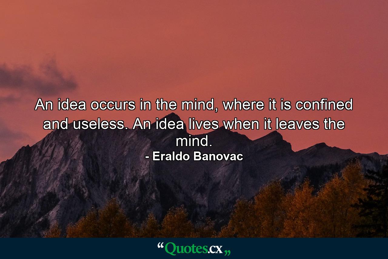 An idea occurs in the mind, where it is confined and useless. An idea lives when it leaves the mind. - Quote by Eraldo Banovac