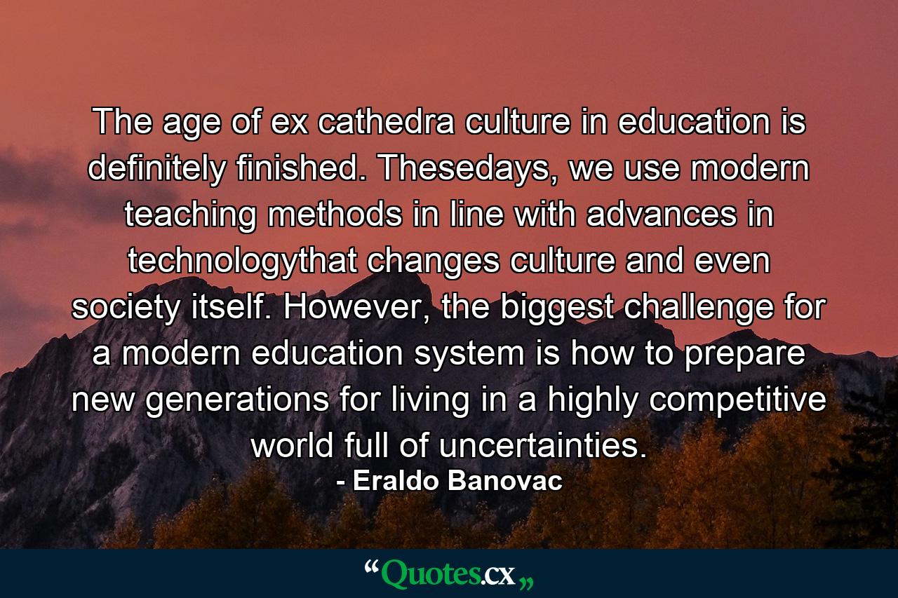 The age of ex cathedra culture in education is definitely finished. Thesedays, we use modern teaching methods in line with advances in technologythat changes culture and even society itself. However, the biggest challenge for a modern education system is how to prepare new generations for living in a highly competitive world full of uncertainties. - Quote by Eraldo Banovac