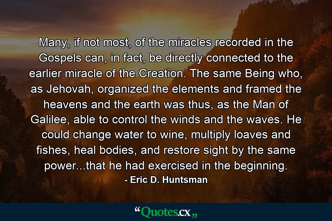 Many, if not most, of the miracles recorded in the Gospels can, in fact, be directly connected to the earlier miracle of the Creation. The same Being who, as Jehovah, organized the elements and framed the heavens and the earth was thus, as the Man of Galilee, able to control the winds and the waves. He could change water to wine, multiply loaves and fishes, heal bodies, and restore sight by the same power...that he had exercised in the beginning. - Quote by Eric D. Huntsman