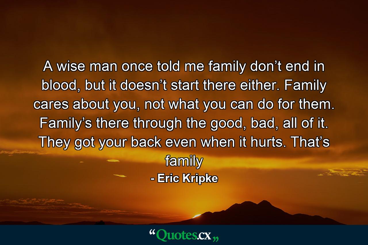 A wise man once told me family don’t end in blood, but it doesn’t start there either. Family cares about you, not what you can do for them. Family’s there through the good, bad, all of it. They got your back even when it hurts. That’s family - Quote by Eric Kripke