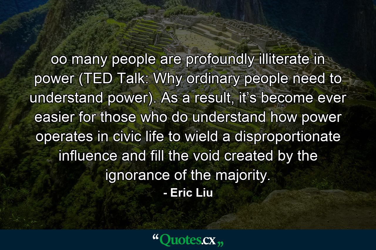 oo many people are profoundly illiterate in power (TED Talk: Why ordinary people need to understand power). As a result, it’s become ever easier for those who do understand how power operates in civic life to wield a disproportionate influence and fill the void created by the ignorance of the majority. - Quote by Eric Liu