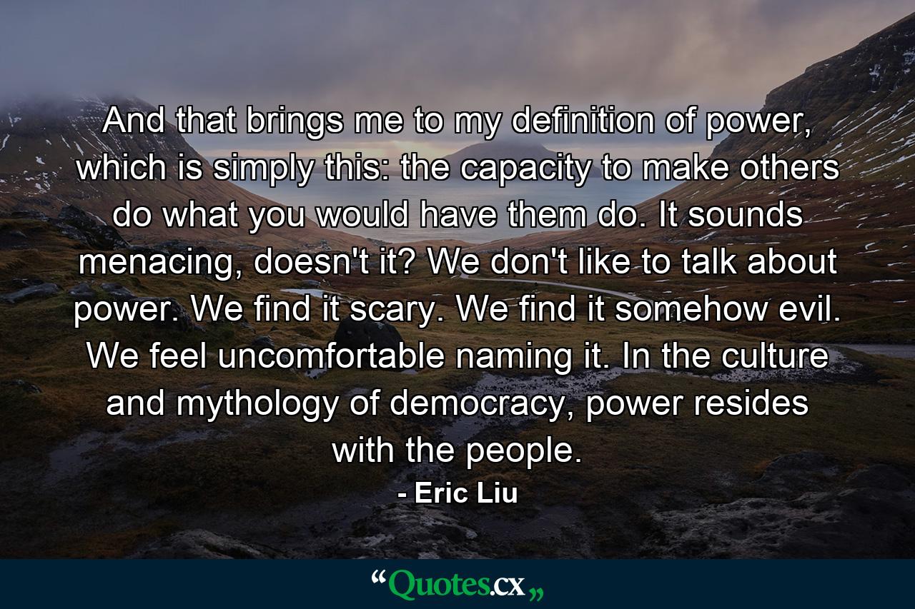 And that brings me to my definition of power, which is simply this: the capacity to make others do what you would have them do. It sounds menacing, doesn't it? We don't like to talk about power. We find it scary. We find it somehow evil. We feel uncomfortable naming it. In the culture and mythology of democracy, power resides with the people. - Quote by Eric Liu