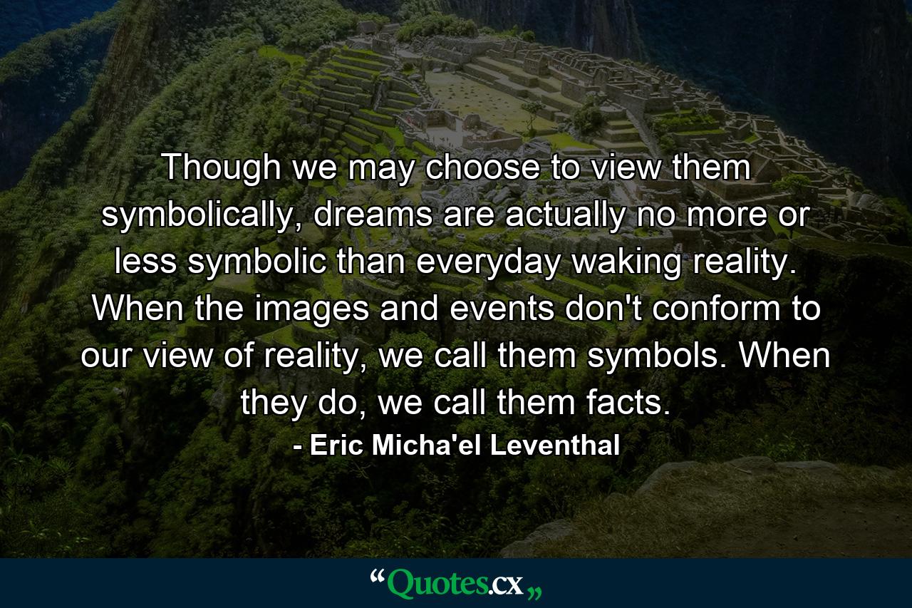 Though we may choose to view them symbolically, dreams are actually no more or less symbolic than everyday waking reality. When the images and events don't conform to our view of reality, we call them symbols. When they do, we call them facts. - Quote by Eric Micha'el Leventhal