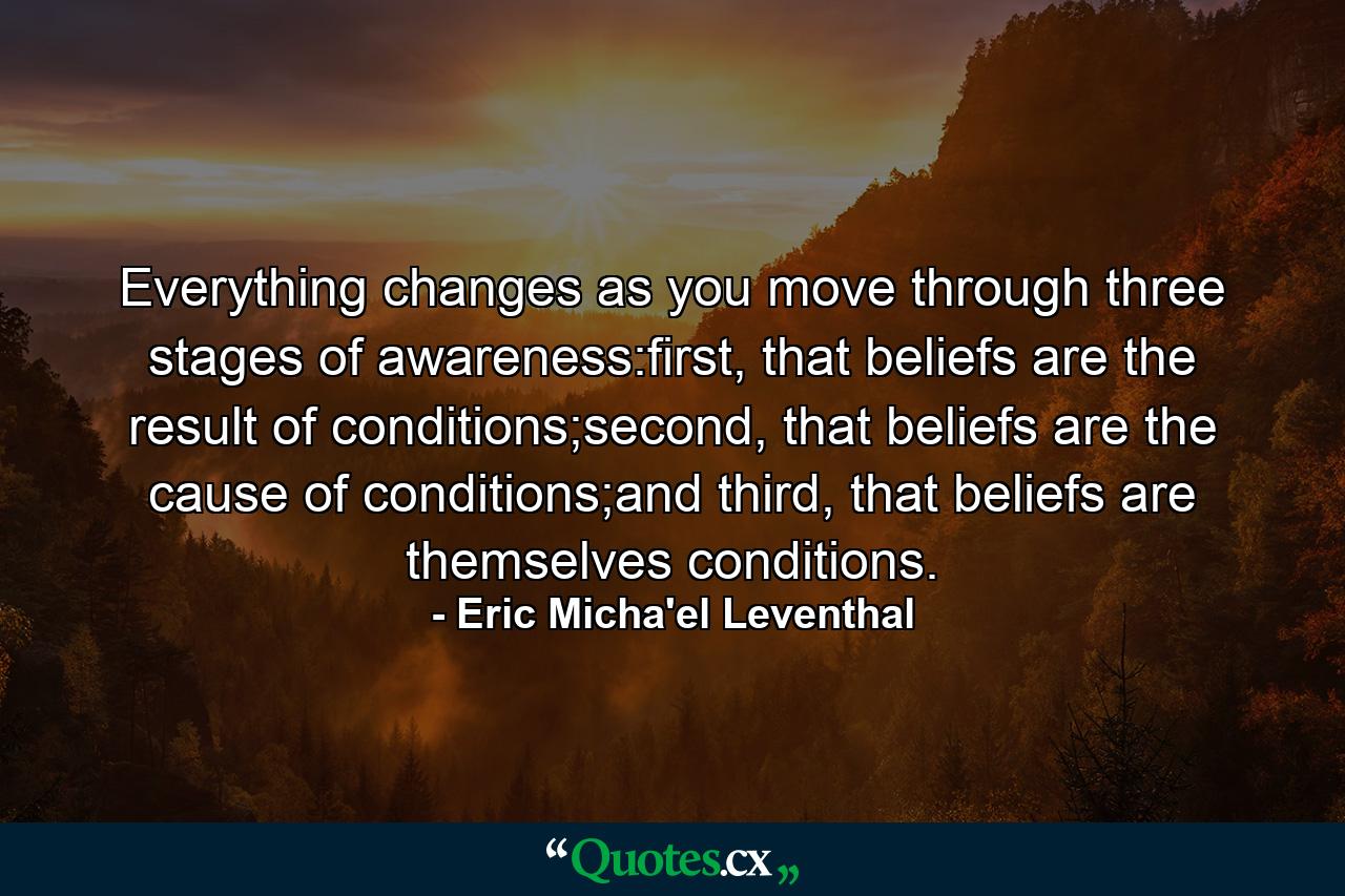 Everything changes as you move through three stages of awareness:first, that beliefs are the result of conditions;second, that beliefs are the cause of conditions;and third, that beliefs are themselves conditions. - Quote by Eric Micha'el Leventhal