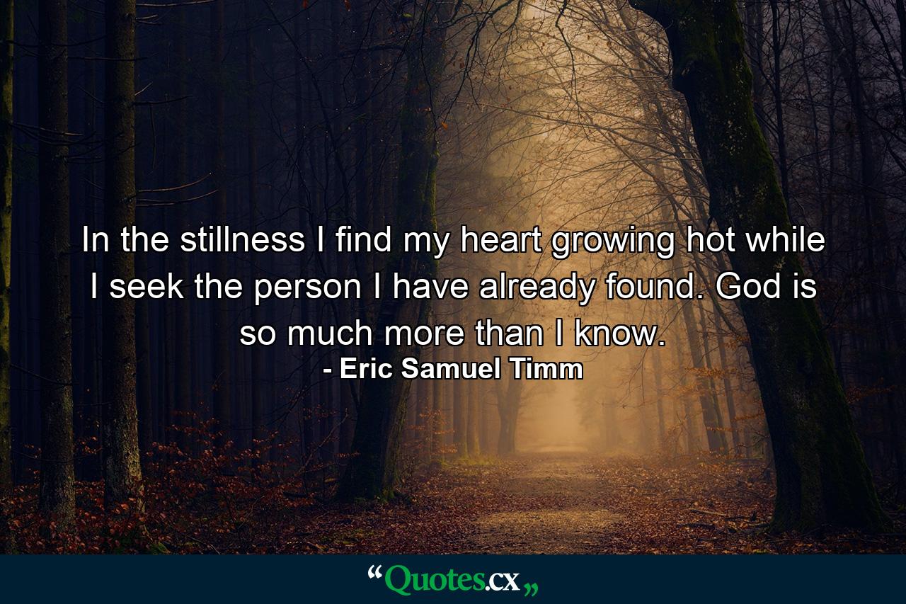 In the stillness I find my heart growing hot while I seek the person I have already found. God is so much more than I know. - Quote by Eric Samuel Timm