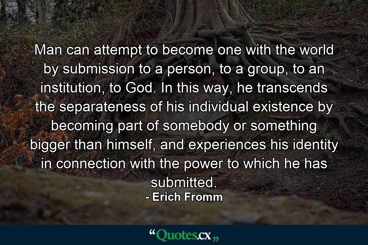 Man can attempt to become one with the world by submission to a person, to a group, to an institution, to God. In this way, he transcends the separateness of his individual existence by becoming part of somebody or something bigger than himself, and experiences his identity in connection with the power to which he has submitted. - Quote by Erich Fromm