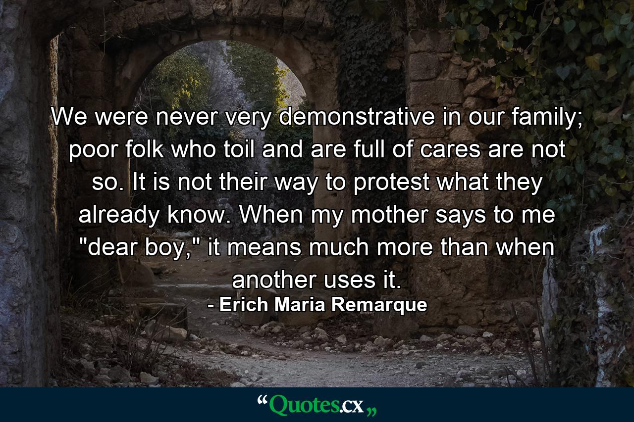 We were never very demonstrative in our family; poor folk who toil and are full of cares are not so. It is not their way to protest what they already know. When my mother says to me 