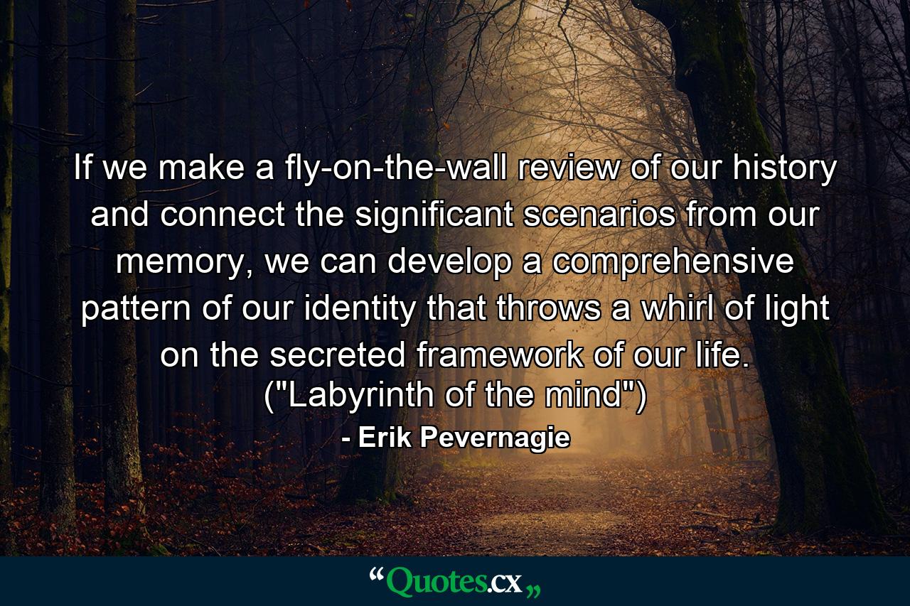 If we make a fly-on-the-wall review of our history and connect the significant scenarios from our memory, we can develop a comprehensive pattern of our identity that throws a whirl of light on the secreted framework of our life. (