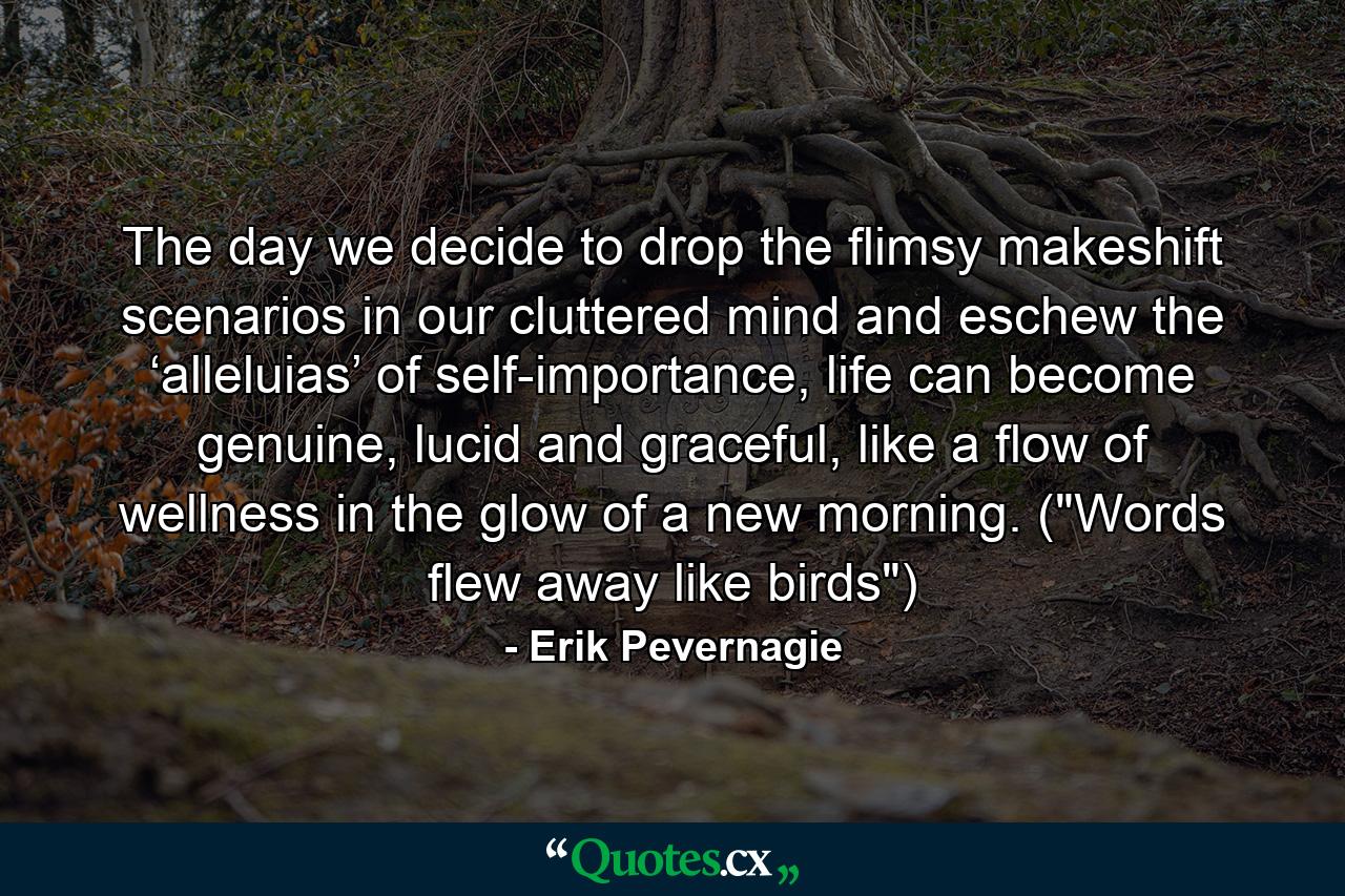 The day we decide to drop the flimsy makeshift scenarios in our cluttered mind and eschew the ‘alleluias’ of self-importance, life can become genuine, lucid and graceful, like a flow of wellness in the glow of a new morning. (