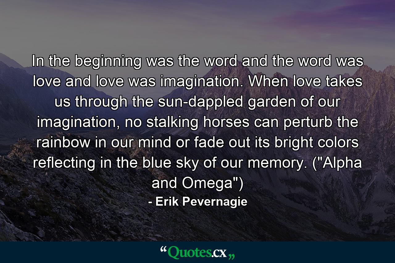 In the beginning was the word and the word was love and love was imagination. When love takes us through the sun-dappled garden of our imagination, no stalking horses can perturb the rainbow in our mind or fade out its bright colors reflecting in the blue sky of our memory. (