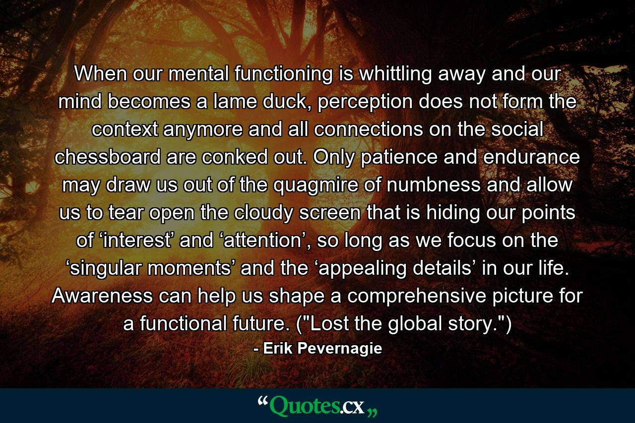 When our mental functioning is whittling away and our mind becomes a lame duck, perception does not form the context anymore and all connections on the social chessboard are conked out. Only patience and endurance may draw us out of the quagmire of numbness and allow us to tear open the cloudy screen that is hiding our points of ‘interest’ and ‘attention’, so long as we focus on the ‘singular moments’ and the ‘appealing details’ in our life. Awareness can help us shape a comprehensive picture for a functional future. (