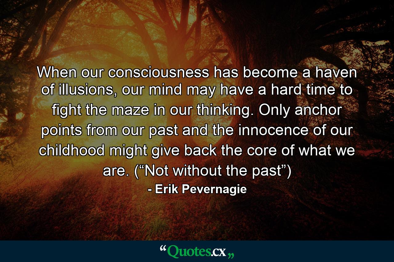 When our consciousness has become a haven of illusions, our mind may have a hard time to fight the maze in our thinking. Only anchor points from our past and the innocence of our childhood might give back the core of what we are. (“Not without the past”) - Quote by Erik Pevernagie