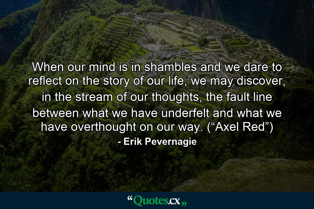 When our mind is in shambles and we dare to reflect on the story of our life, we may discover, in the stream of our thoughts, the fault line between what we have underfelt and what we have overthought on our way. (“Axel Red”) - Quote by Erik Pevernagie