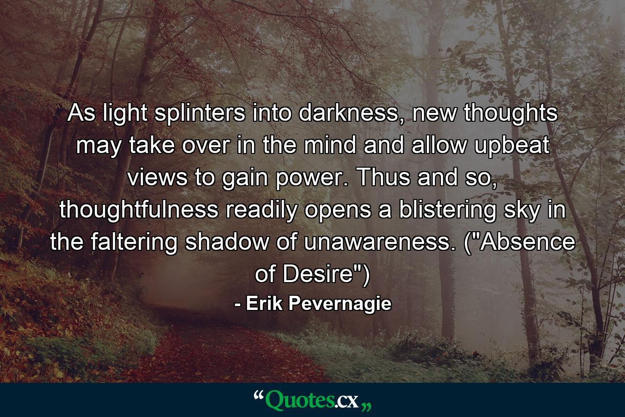 As light splinters into darkness, new thoughts may take over in the mind and allow upbeat views to gain power. Thus and so, thoughtfulness readily opens a blistering sky in the faltering shadow of unawareness. (