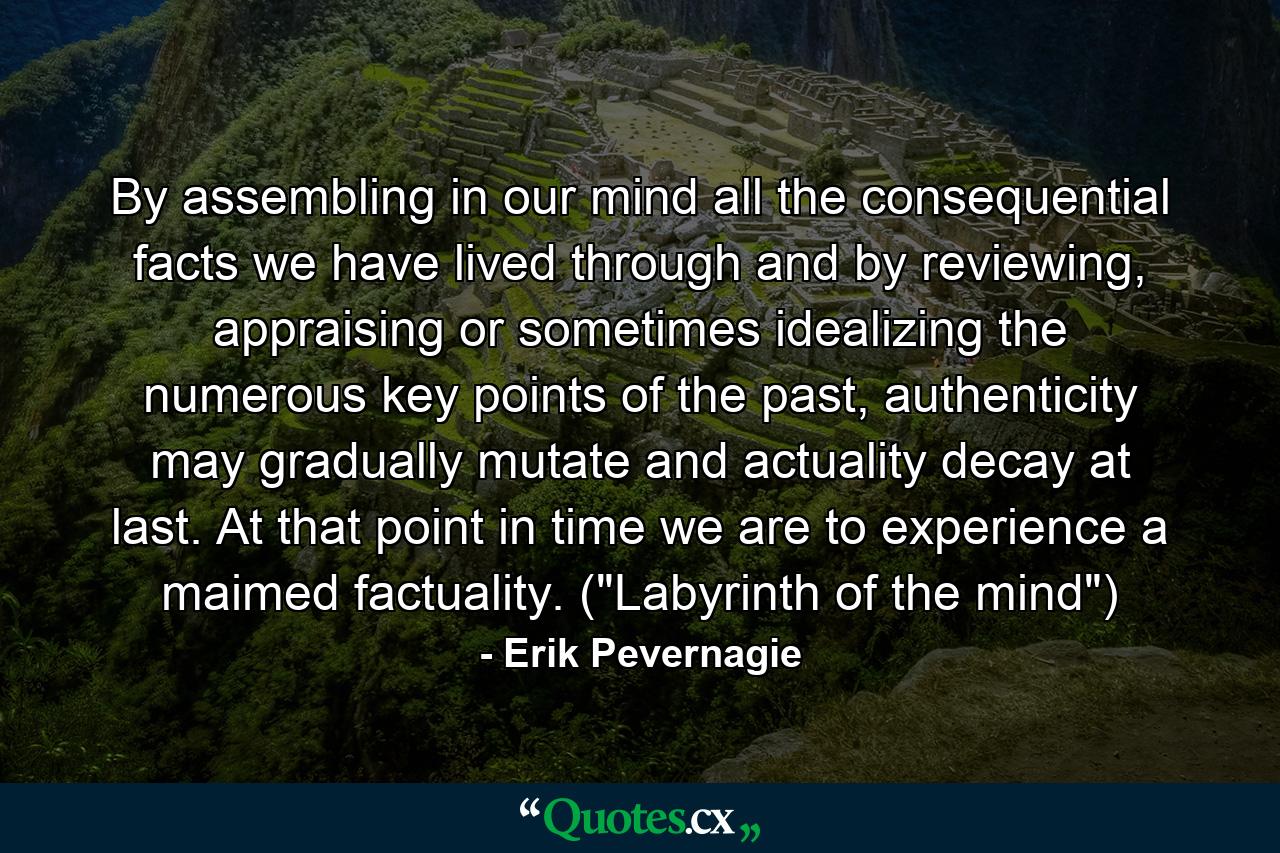 By assembling in our mind all the consequential facts we have lived through and by reviewing, appraising or sometimes idealizing the numerous key points of the past, authenticity may gradually mutate and actuality decay at last. At that point in time we are to experience a maimed factuality. (