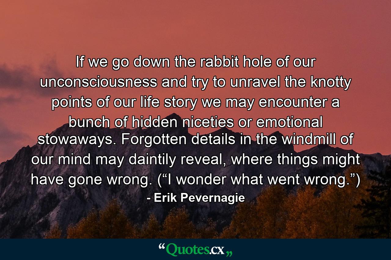 If we go down the rabbit hole of our unconsciousness and try to unravel the knotty points of our life story we may encounter a bunch of hidden niceties or emotional stowaways. Forgotten details in the windmill of our mind may daintily reveal, where things might have gone wrong. (“I wonder what went wrong.”) - Quote by Erik Pevernagie