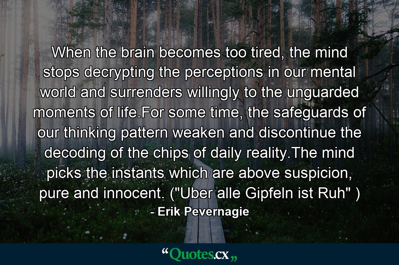 When the brain becomes too tired, the mind stops decrypting the perceptions in our mental world and surrenders willingly to the unguarded moments of life.For some time, the safeguards of our thinking pattern weaken and discontinue the decoding of the chips of daily reality.The mind picks the instants which are above suspicion, pure and innocent. (