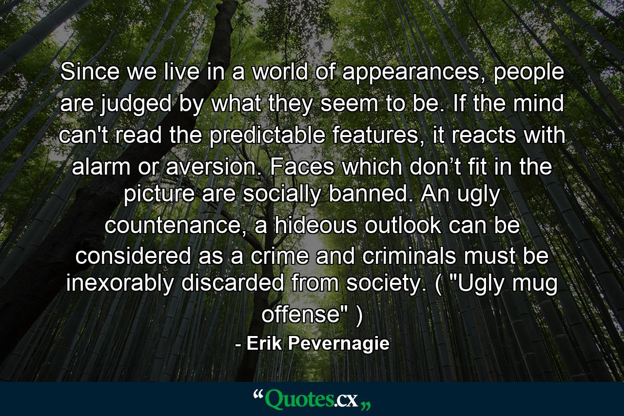 Since we live in a world of appearances, people are judged by what they seem to be. If the mind can't read the predictable features, it reacts with alarm or aversion. Faces which don’t fit in the picture are socially banned. An ugly countenance, a hideous outlook can be considered as a crime and criminals must be inexorably discarded from society. ( 