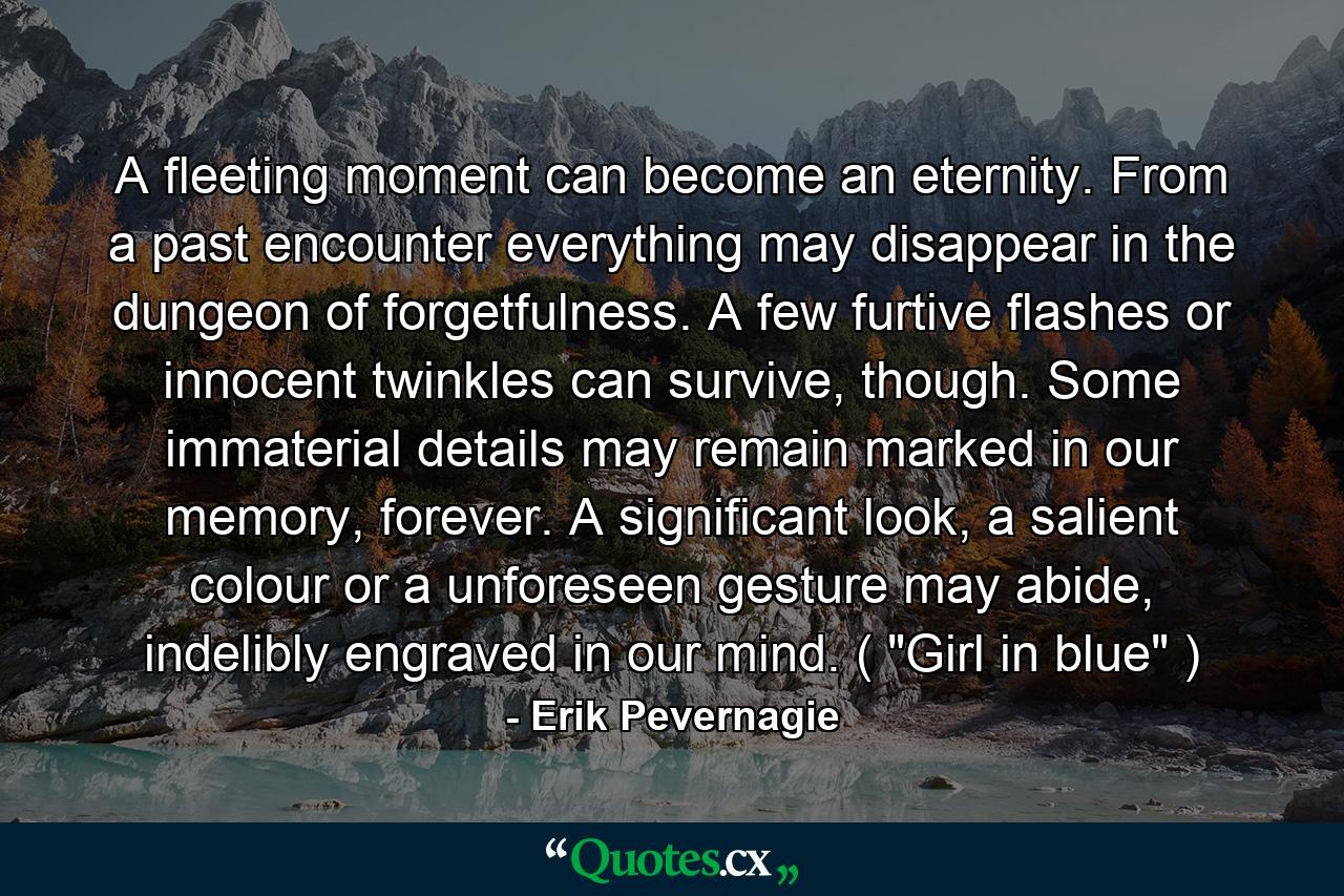 A fleeting moment can become an eternity. From a past encounter everything may disappear in the dungeon of forgetfulness. A few furtive flashes or innocent twinkles can survive, though. Some immaterial details may remain marked in our memory, forever. A significant look, a salient colour or a unforeseen gesture may abide, indelibly engraved in our mind. ( 