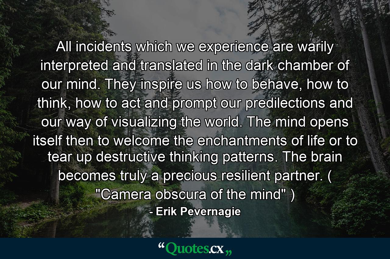 All incidents which we experience are warily interpreted and translated in the dark chamber of our mind. They inspire us how to behave, how to think, how to act and prompt our predilections and our way of visualizing the world. The mind opens itself then to welcome the enchantments of life or to tear up destructive thinking patterns. The brain becomes truly a precious resilient partner. ( 