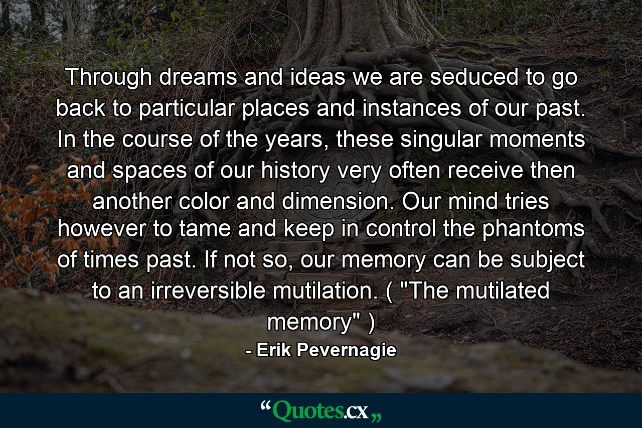 Through dreams and ideas we are seduced to go back to particular places and instances of our past. In the course of the years, these singular moments and spaces of our history very often receive then another color and dimension. Our mind tries however to tame and keep in control the phantoms of times past. If not so, our memory can be subject to an irreversible mutilation. ( 