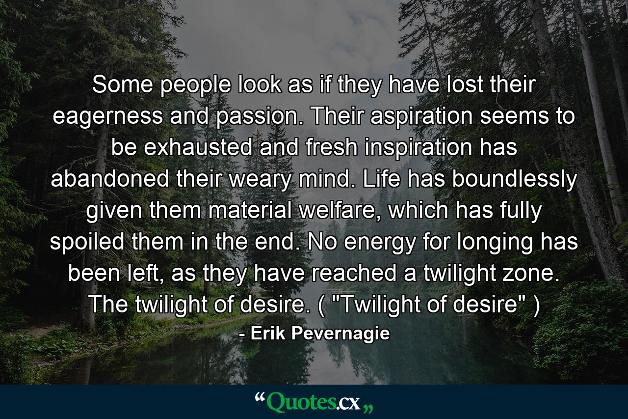 Some people look as if they have lost their eagerness and passion. Their aspiration seems to be exhausted and fresh inspiration has abandoned their weary mind. Life has boundlessly given them material welfare, which has fully spoiled them in the end. No energy for longing has been left, as they have reached a twilight zone. The twilight of desire. ( 