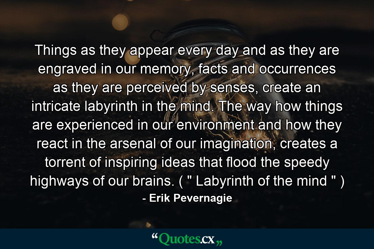 Things as they appear every day and as they are engraved in our memory, facts and occurrences as they are perceived by senses, create an intricate labyrinth in the mind. The way how things are experienced in our environment and how they react in the arsenal of our imagination, creates a torrent of inspiring ideas that flood the speedy highways of our brains. ( 