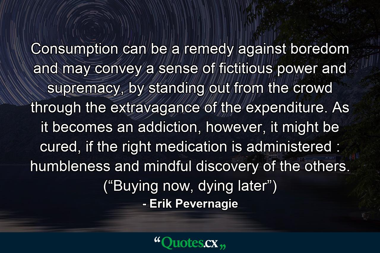 Consumption can be a remedy against boredom and may convey a sense of fictitious power and supremacy, by standing out from the crowd through the extravagance of the expenditure. As it becomes an addiction, however, it might be cured, if the right medication is administered : humbleness and mindful discovery of the others. (“Buying now, dying later”) - Quote by Erik Pevernagie